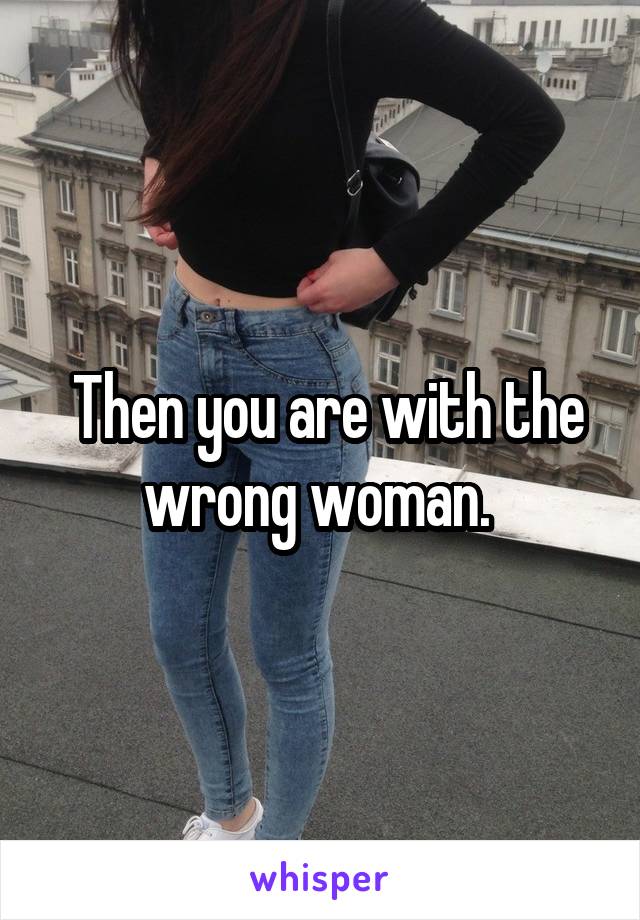  Then you are with the wrong woman. 