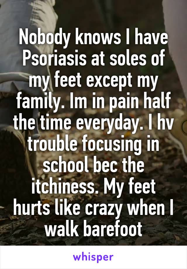 Nobody knows I have Psoriasis at soles of my feet except my family. Im in pain half the time everyday. I hv trouble focusing in school bec the itchiness. My feet hurts like crazy when I walk barefoot