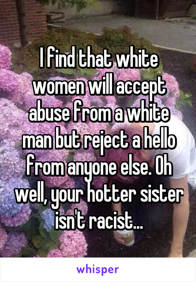 I find that white women will accept abuse from a white man but reject a hello from anyone else. Oh well, your hotter sister isn't racist...