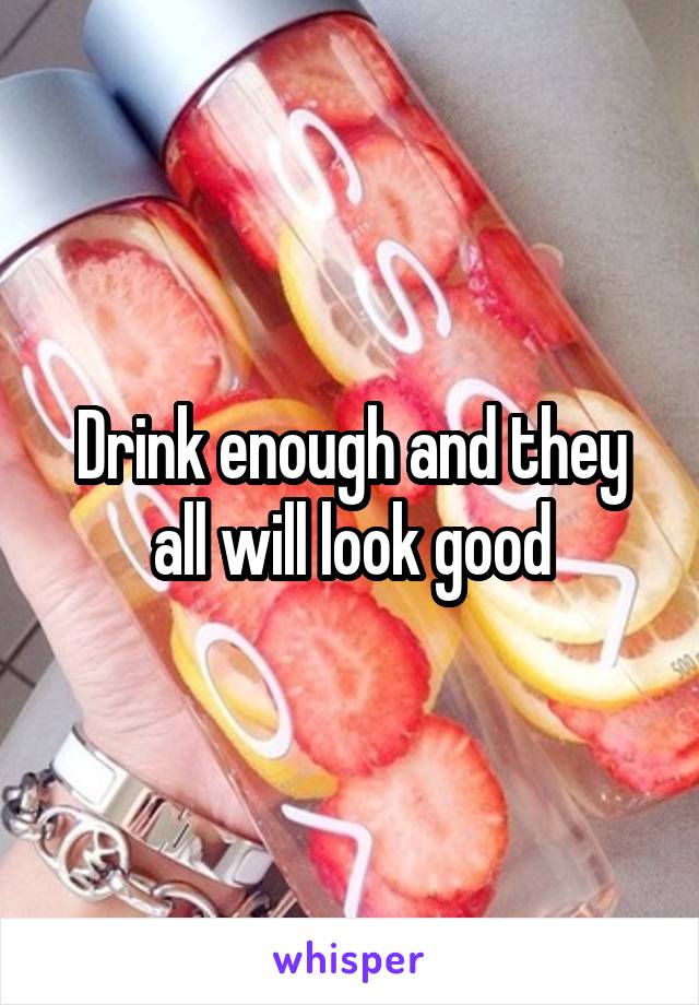 Drink enough and they all will look good