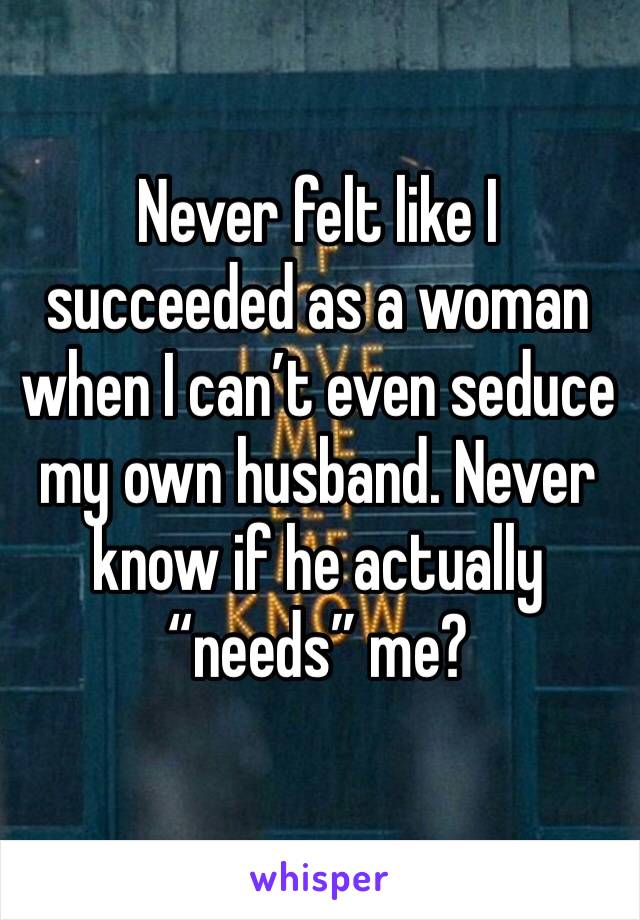 Never felt like I succeeded as a woman when I can’t even seduce my own husband. Never know if he actually “needs” me?