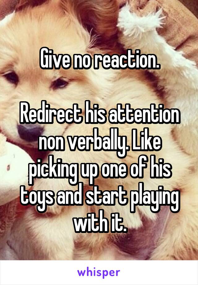 Give no reaction.

Redirect his attention non verbally. Like picking up one of his toys and start playing with it.