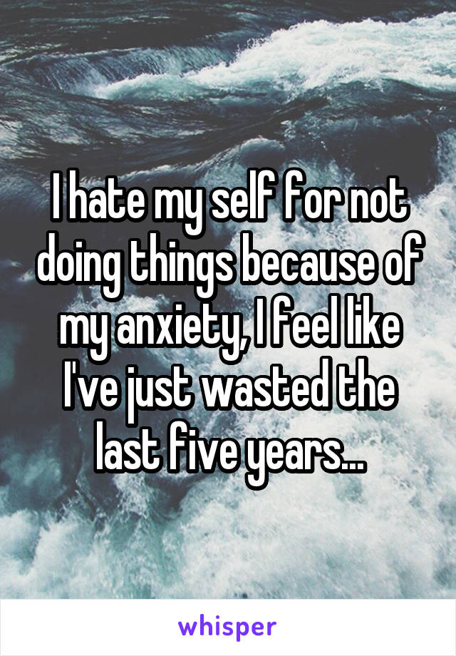 I hate my self for not doing things because of my anxiety, I feel like I've just wasted the last five years...