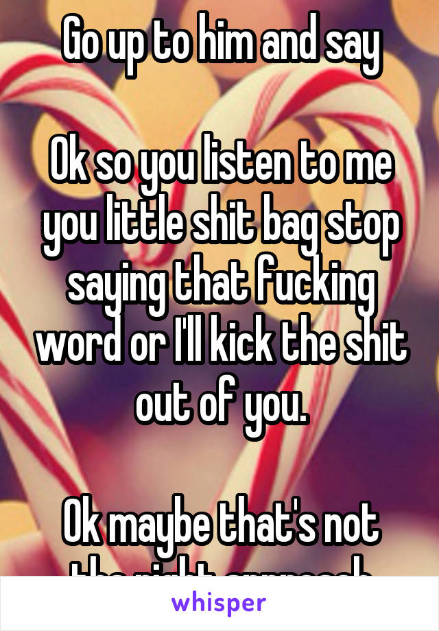 Go up to him and say

Ok so you listen to me you little shit bag stop saying that fucking word or I'll kick the shit out of you.

Ok maybe that's not the right approach