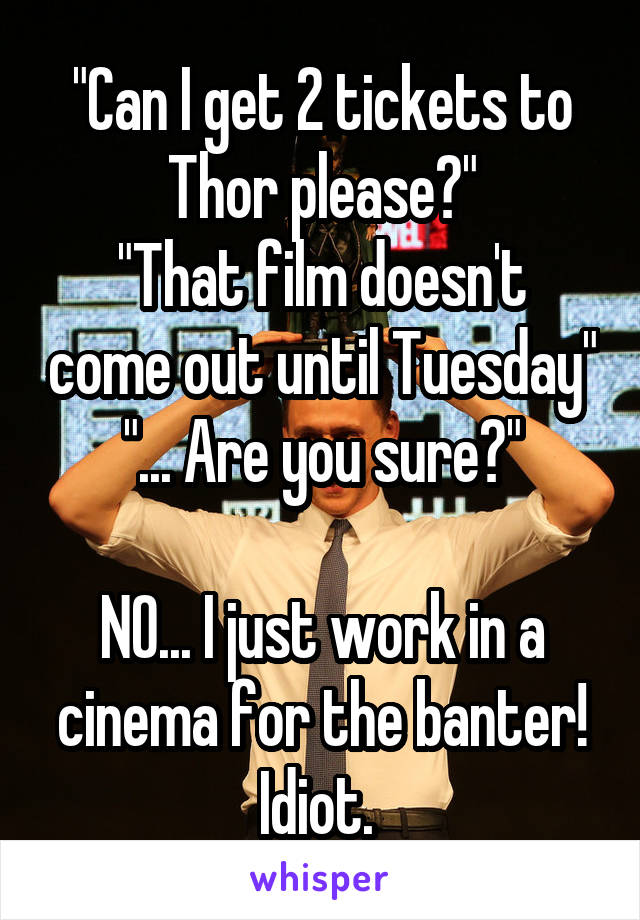 "Can I get 2 tickets to Thor please?"
"That film doesn't come out until Tuesday"
"... Are you sure?"

NO... I just work in a cinema for the banter! Idiot. 