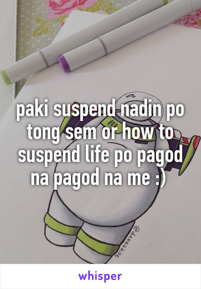 paki suspend nadin po tong sem or how to suspend life po pagod na pagod na me :) 
