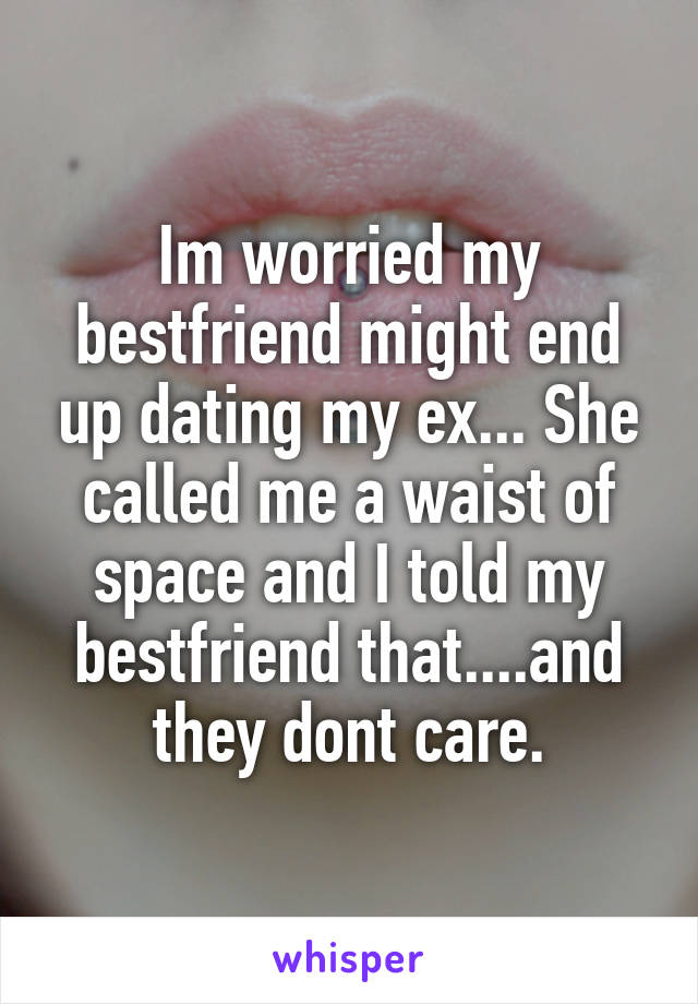 Im worried my bestfriend might end up dating my ex... She called me a waist of space and I told my bestfriend that....and they dont care.