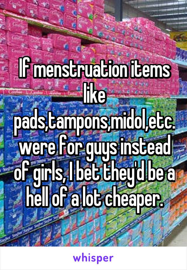 If menstruation items like pads,tampons,midol,etc. were for guys instead of girls, I bet they'd be a hell of a lot cheaper.
