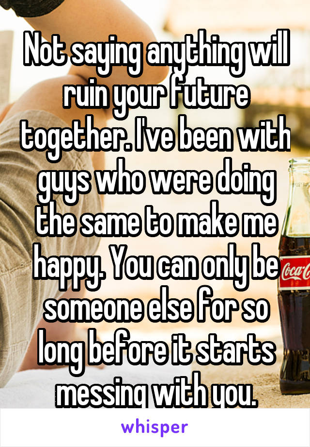 Not saying anything will ruin your future together. I've been with guys who were doing the same to make me happy. You can only be someone else for so long before it starts messing with you.