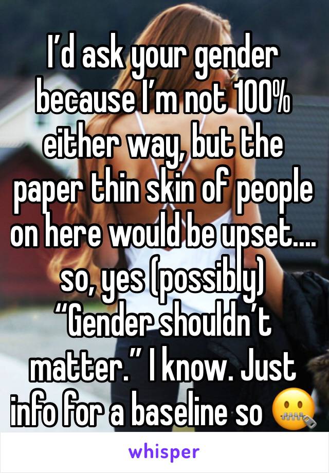 I’d ask your gender because I’m not 100% either way, but the paper thin skin of people on here would be upset.... so, yes (possibly) “Gender shouldn’t matter.” I know. Just info for a baseline so 🤐