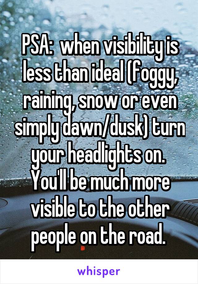 PSA:  when visibility is less than ideal (foggy, raining, snow or even simply dawn/dusk) turn your headlights on.  You'll be much more visible to the other people on the road. 