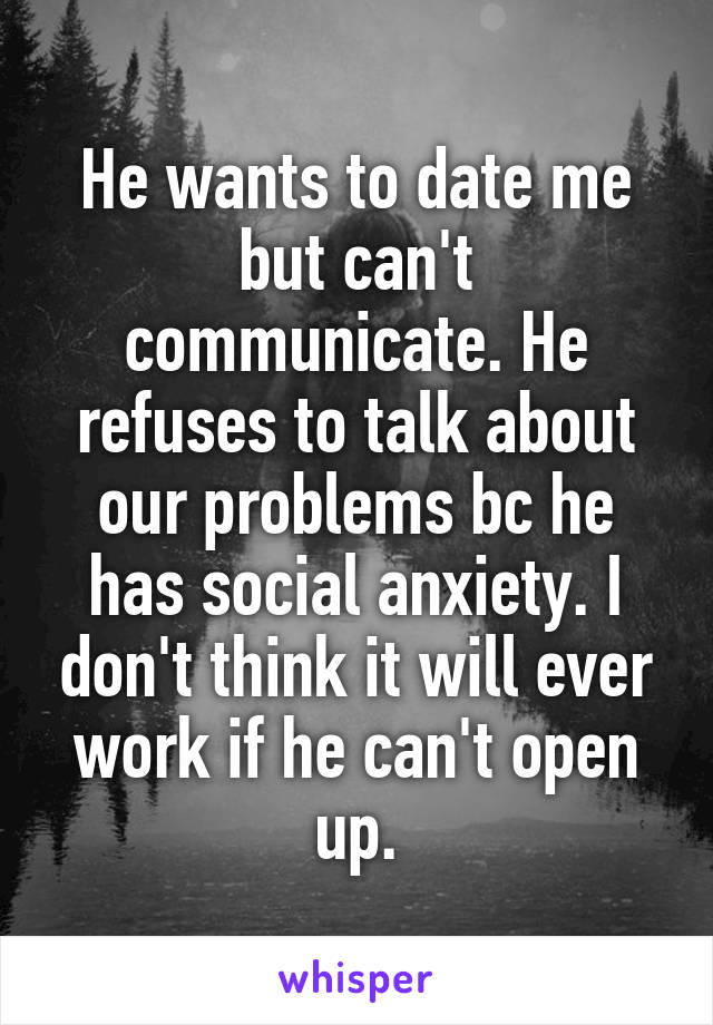 He wants to date me but can't communicate. He refuses to talk about our problems bc he has social anxiety. I don't think it will ever work if he can't open up.