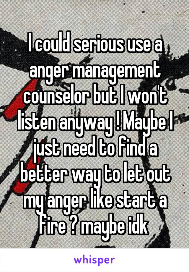 I could serious use a anger management counselor but I won't listen anyway ! Maybe I just need to find a better way to let out my anger like start a fire 🔥 maybe idk 