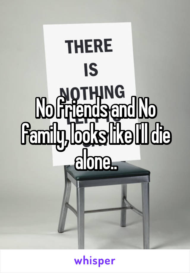 No friends and No family, looks like I'll die alone..