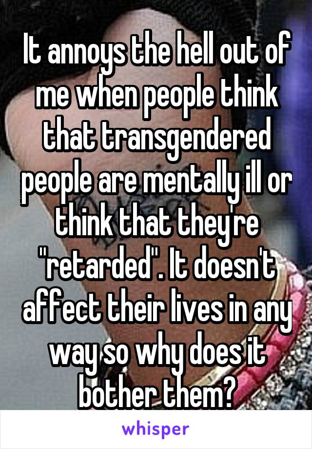 It annoys the hell out of me when people think that transgendered people are mentally ill or think that they're "retarded". It doesn't affect their lives in any way so why does it bother them?