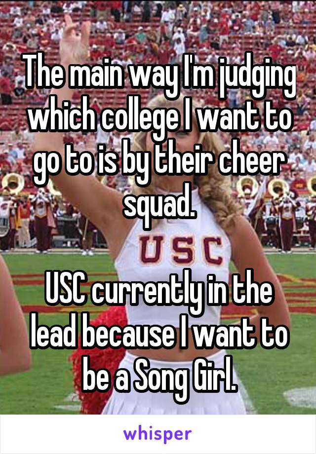 The main way I'm judging which college I want to go to is by their cheer squad.

USC currently in the lead because I want to be a Song Girl.