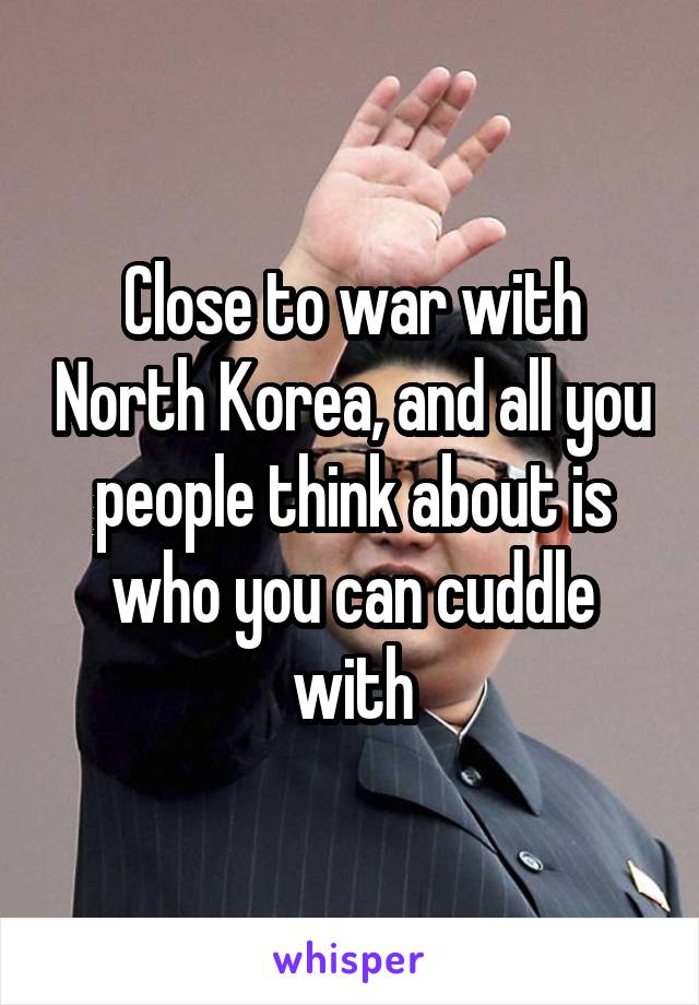 Close to war with North Korea, and all you people think about is who you can cuddle with