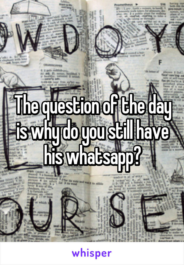 The question of the day is why do you still have his whatsapp?