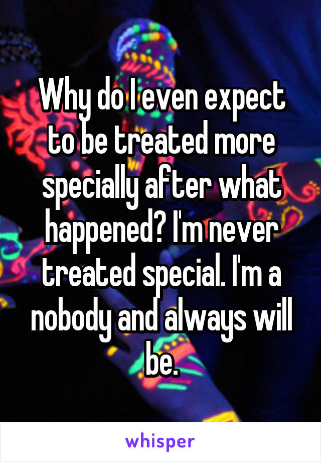 Why do I even expect to be treated more specially after what happened? I'm never treated special. I'm a nobody and always will be.