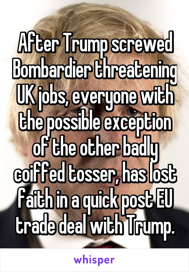 After Trump screwed Bombardier threatening UK jobs, everyone with the possible exception of the other badly coiffed tosser, has lost faith in a quick post EU trade deal with Trump.