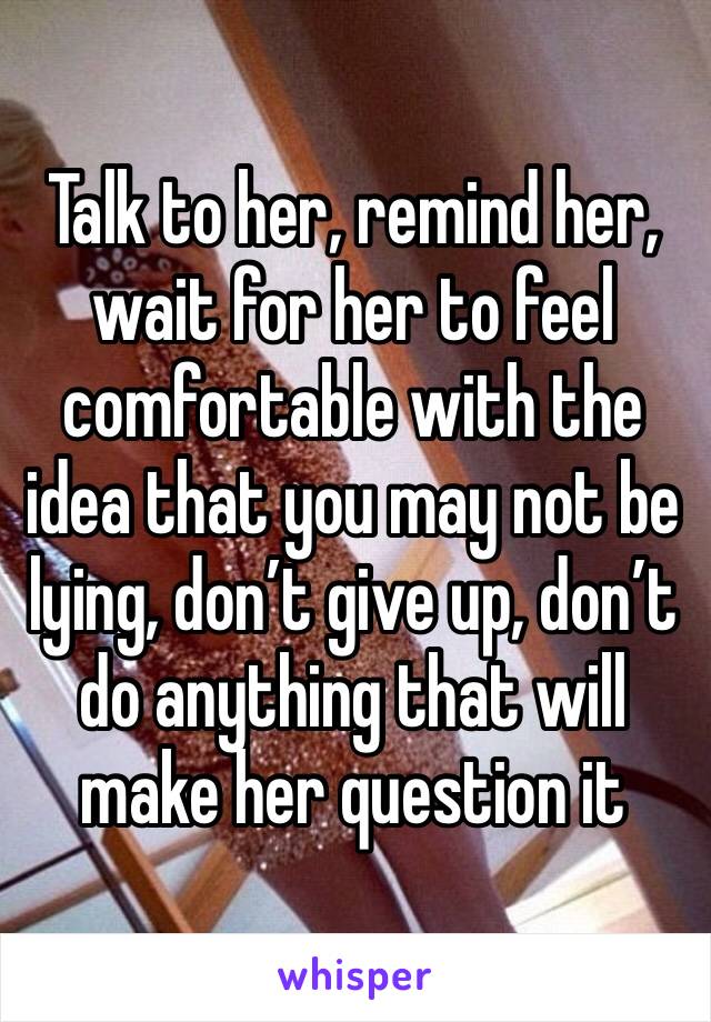 Talk to her, remind her, wait for her to feel comfortable with the idea that you may not be lying, don’t give up, don’t do anything that will make her question it 