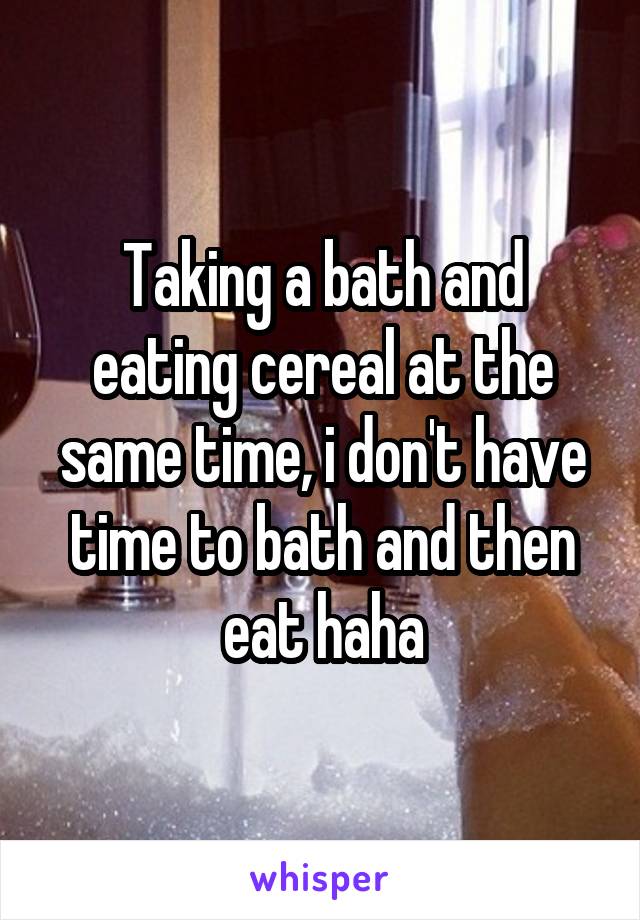 Taking a bath and eating cereal at the same time, i don't have time to bath and then eat haha
