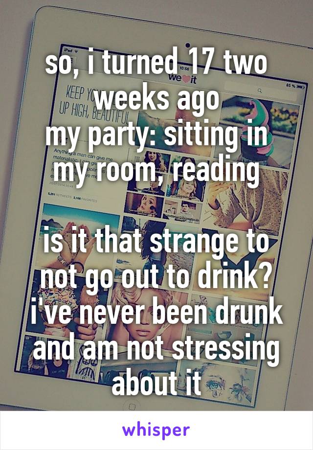 so, i turned 17 two weeks ago
my party: sitting in my room, reading

is it that strange to not go out to drink? i've never been drunk and am not stressing about it