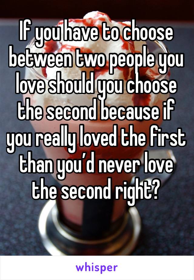 If you have to choose between two people you love should you choose the second because if you really loved the first than you’d never love the second right?

