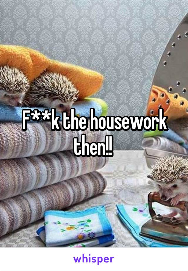 F**k the housework then!! 