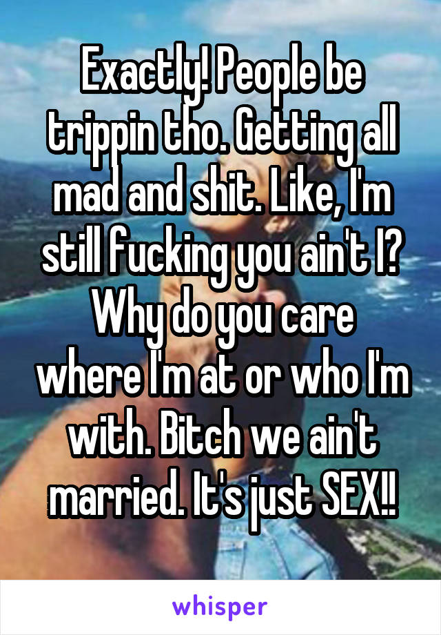 Exactly! People be trippin tho. Getting all mad and shit. Like, I'm still fucking you ain't I?
Why do you care where I'm at or who I'm with. Bitch we ain't married. It's just SEX!!
