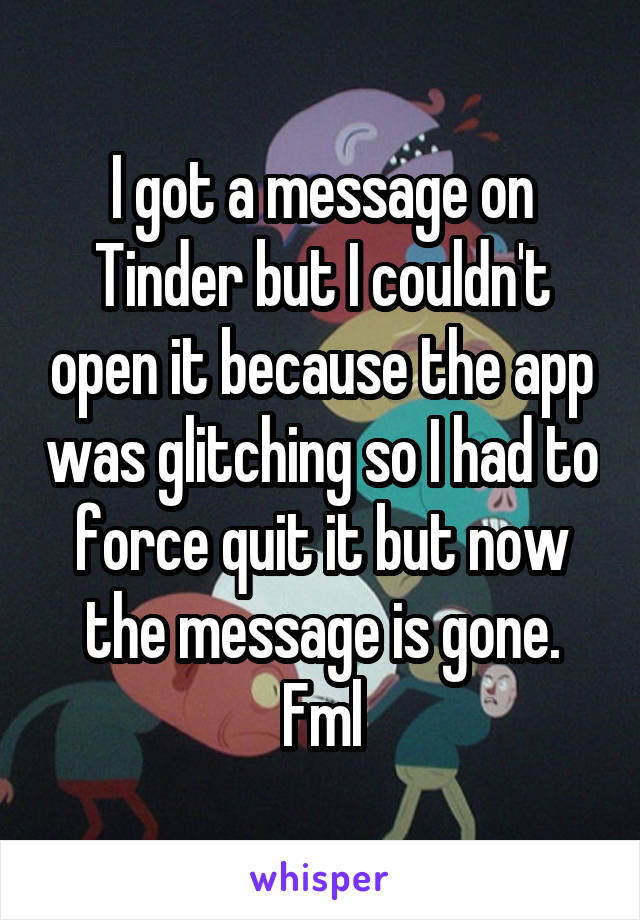 I got a message on Tinder but I couldn't open it because the app was glitching so I had to force quit it but now the message is gone. Fml