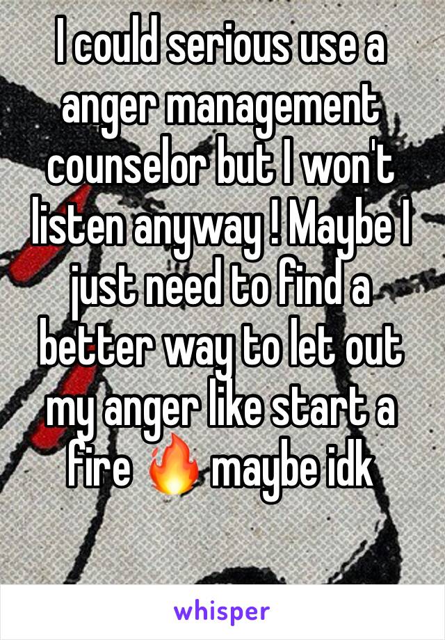 I could serious use a anger management counselor but I won't listen anyway ! Maybe I just need to find a better way to let out my anger like start a fire 🔥 maybe idk 