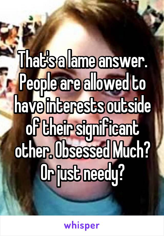 That's a lame answer. People are allowed to have interests outside of their significant other. Obsessed Much? Or just needy?