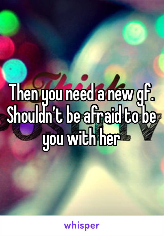 Then you need a new gf. 
Shouldn’t be afraid to be you with her 