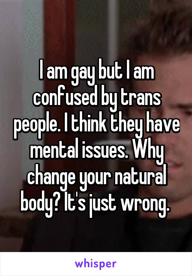 I am gay but I am confused by trans people. I think they have mental issues. Why change your natural body? It's just wrong. 