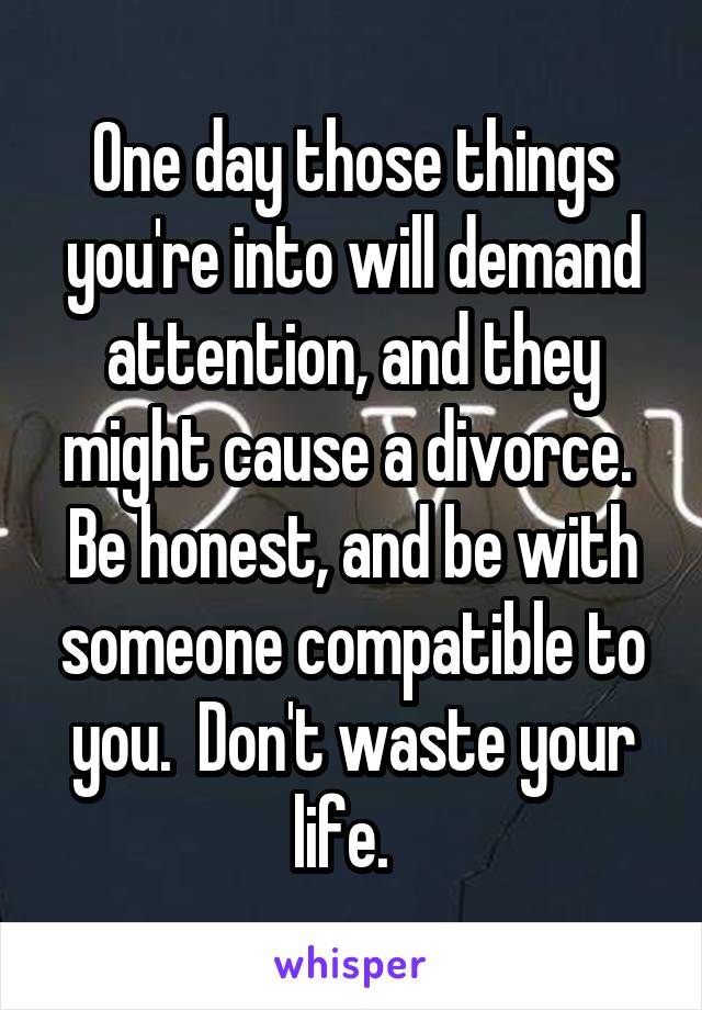 One day those things you're into will demand attention, and they might cause a divorce.  Be honest, and be with someone compatible to you.  Don't waste your life.  