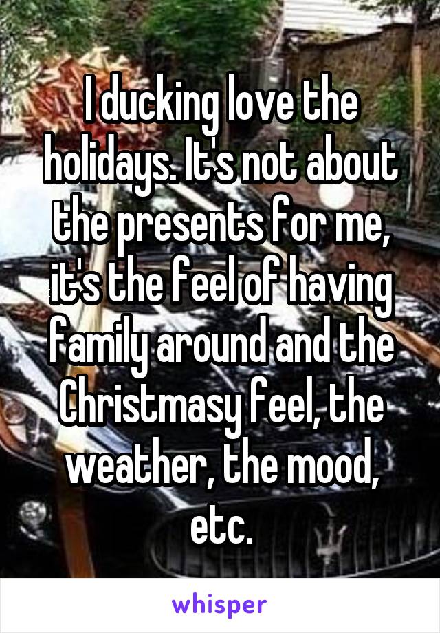 I ducking love the holidays. It's not about the presents for me, it's the feel of having family around and the Christmasy feel, the weather, the mood, etc.