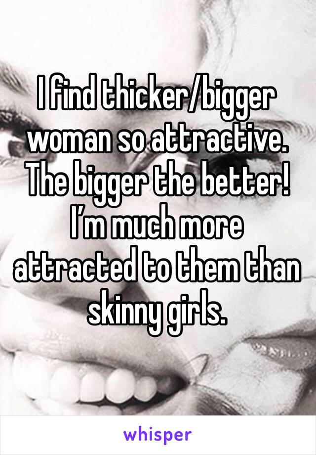 I find thicker/bigger woman so attractive. The bigger the better! I’m much more attracted to them than skinny girls. 
