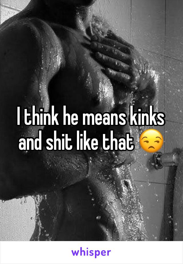 I think he means kinks and shit like that 😒