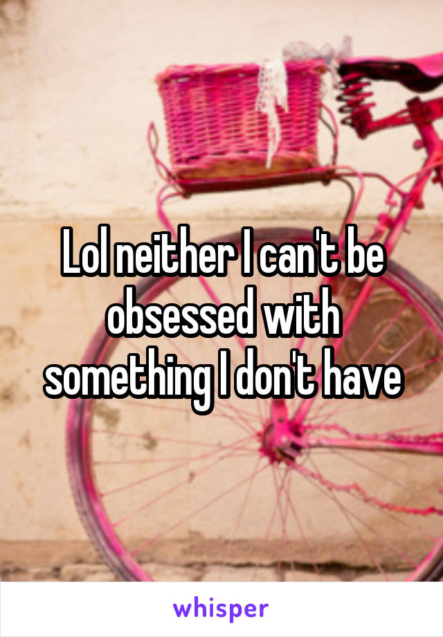 Lol neither I can't be obsessed with something I don't have