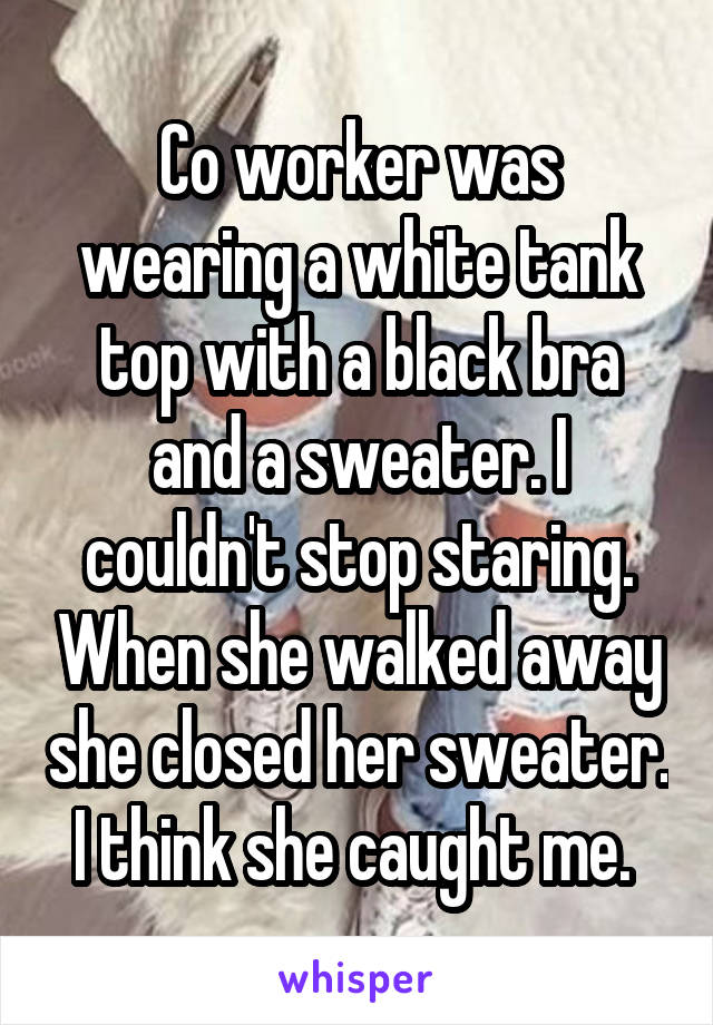 Co worker was wearing a white tank top with a black bra and a sweater. I couldn't stop staring. When she walked away she closed her sweater. I think she caught me. 