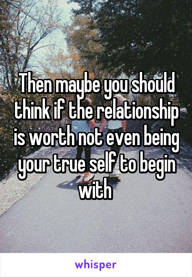 Then maybe you should think if the relationship is worth not even being your true self to begin with 