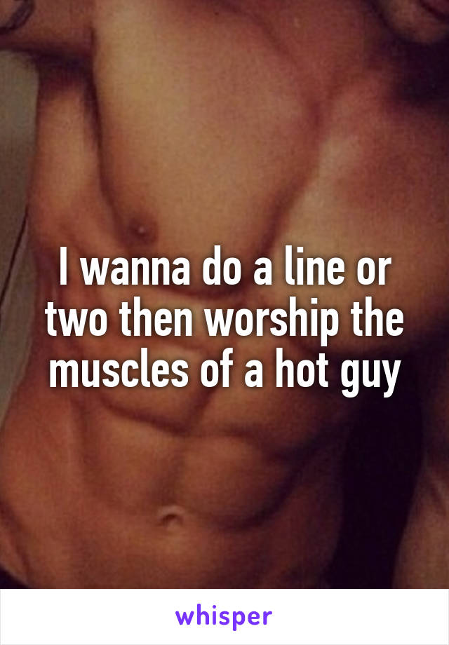 I wanna do a line or two then worship the muscles of a hot guy