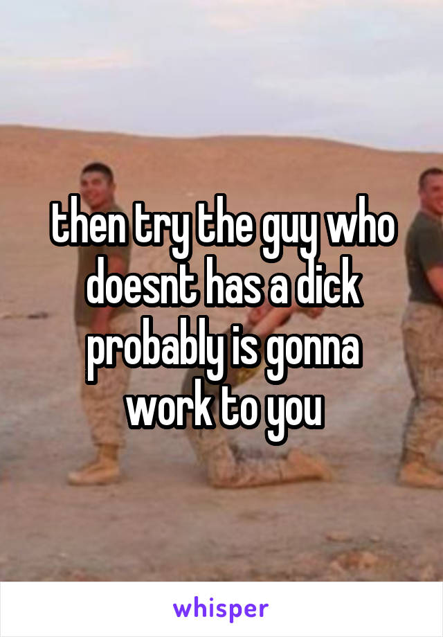 then try the guy who doesnt has a dick
probably is gonna work to you
