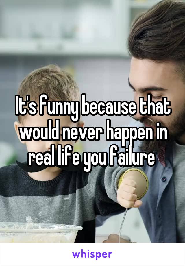 It's funny because that would never happen in real life you failure 