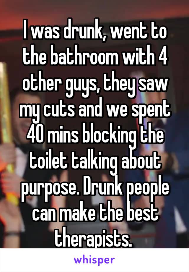 I was drunk, went to the bathroom with 4 other guys, they saw my cuts and we spent 40 mins blocking the toilet talking about purpose. Drunk people can make the best therapists. 