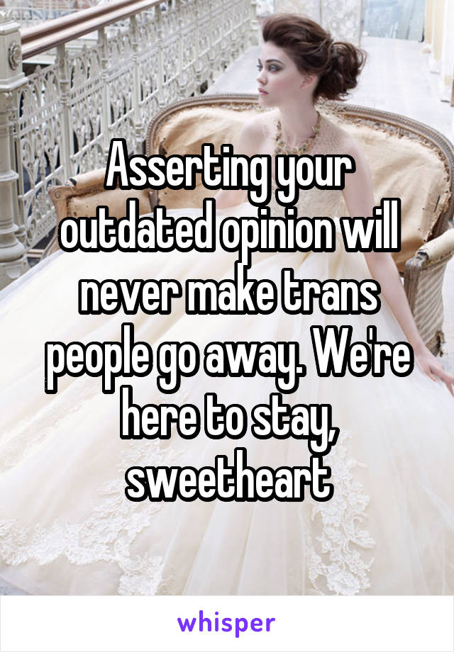 Asserting your outdated opinion will never make trans people go away. We're here to stay, sweetheart