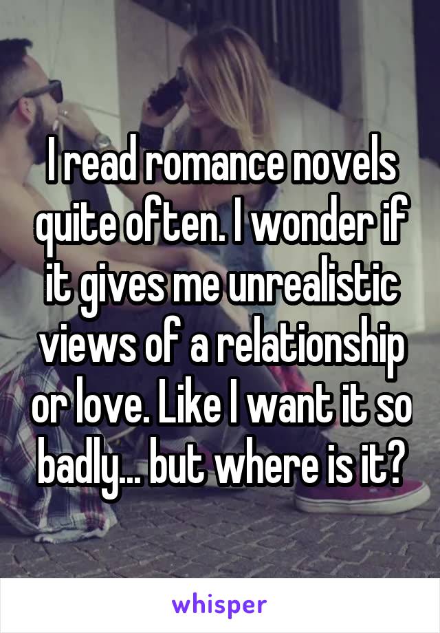 I read romance novels quite often. I wonder if it gives me unrealistic views of a relationship or love. Like I want it so badly... but where is it?