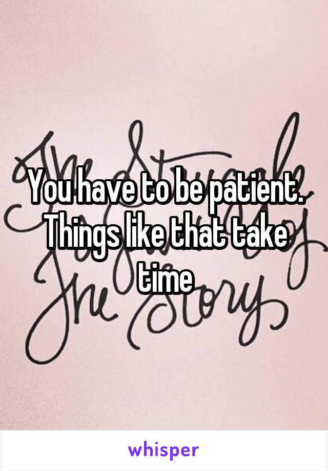 You have to be patient. Things like that take time