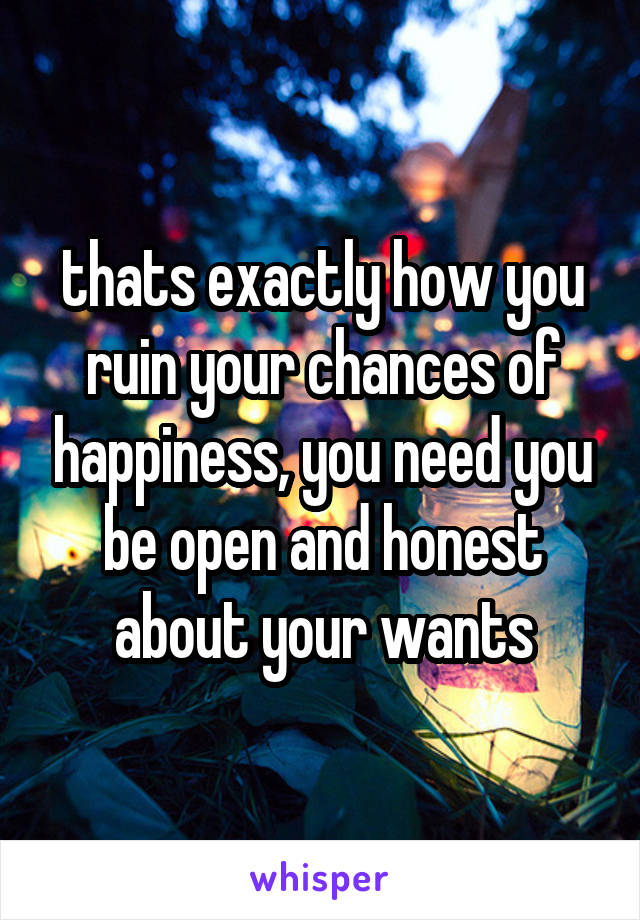 thats exactly how you ruin your chances of happiness, you need you be open and honest about your wants